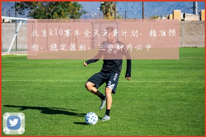 北京k10赛车全天免费计划，精准预测，稳定盈利，三分钟内必中