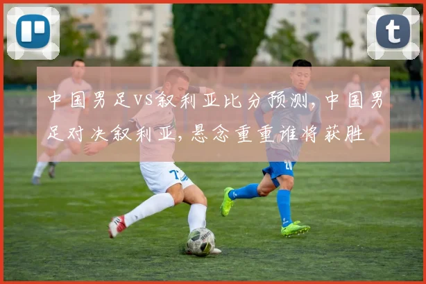 中国男足vs叙利亚比分预测,中国男足对决叙利亚,悬念重重谁将获胜