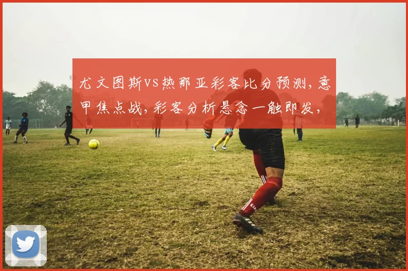 尤文图斯vs热那亚彩客比分预测,意甲焦点战,彩客分析悬念一触即发,比分预测谁将笑到最后,