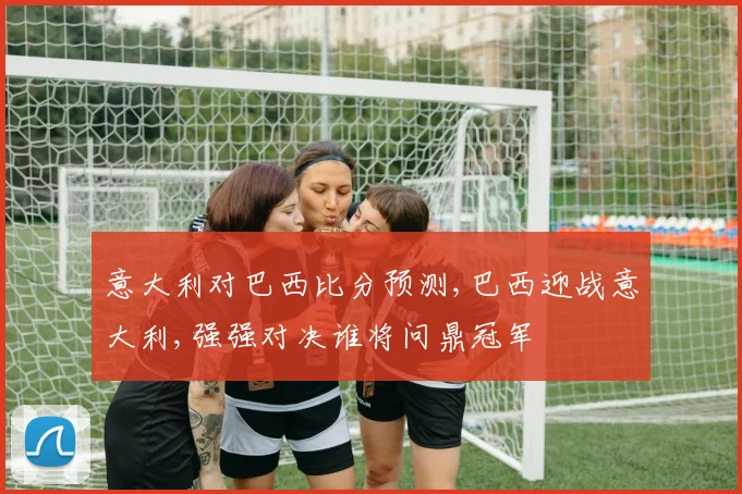 意大利对巴西比分预测,巴西迎战意大利,强强对决谁将问鼎冠军