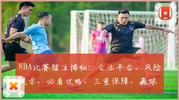 NBA比赛赌注揭秘：合法平台、风险提示，必看攻略，三重保障，赢球有术
