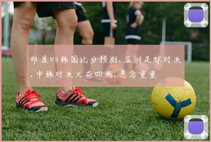 印度vs韩国比分预测,亚洲足球对决,中韩对决火花四溅,悬念重重